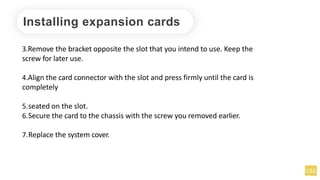 Installing expansion cards
3.Remove the bracket opposite the slot that you intend to use. Keep the
screw for later use.
4.Align the card connector with the slot and press firmly until the card is
completely
5.seated on the slot.
6.Secure the card to the chassis with the screw you removed earlier.
7.Replace the system cover.
 