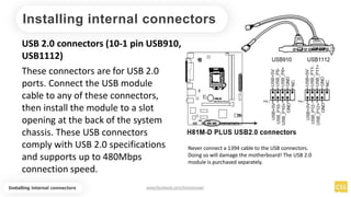 Installing internal connectors
USB 2.0 connectors (10-1 pin USB910,
USB1112)
These connectors are for USB 2.0
ports. Connect the USB module
cable to any of these connectors,
then install the module to a slot
opening at the back of the system
chassis. These USB connectors
comply with USB 2.0 specifications
and supports up to 480Mbps
connection speed.
Never connect a 1394 cable to the USB connectors.
Doing so will damage the motherboard! The USB 2.0
module is purchased separately.
Installing internal connectors www.facebook.com/itsmeismael
 