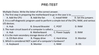 PRE-TEST
Multiple Choice. Write the letter of the correct answer.
1. The first step in preparing the motherboard to go in the case is to __________.
A. Add the CPU B. Add the fan C. Install RAM D. Set the jumpers
2. It is a self-diagnostic program used to perform a simple test of the CPU, RAM, and various
I/O devices.
A. Hub B. Ground Bracelet C. POST D. RAM
3. The main circuit board of a computer is called a _____________.
A. Hub B. Motherboard C. Power Supply D. RAM
4. It is the main secondary storage device of a PC.
A. CD-Rom drive B. Floppy drive C. Hard drive D. Monitor
5. Which is considered NOT a part of a computer's hardware?
A. Keyboard B. Monitor C. RAM D. OS
 