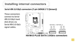 Installing internal connectors
Serial ATA 3.0 Gb/s connectors (7-pin SATA3G 1~2 [brown])
These connectors
connect to Serial
ATA3.0 Gb/s hard
disk drives via
Serial ATA 3.0 Gb/s
signal cables.
 