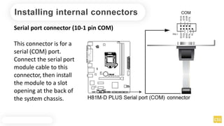 Installing internal connectors
Serial port connector (10-1 pin COM)
This connector is for a
serial (COM) port.
Connect the serial port
module cable to this
connector, then install
the module to a slot
opening at the back of
the system chassis.
 
