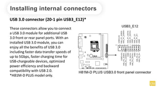 Installing internal connectors
USB 3.0 connector (20-1 pin USB3_E12)*
These connectors allow you to connect
a USB 3.0 module for additional USB
3.0 front or rear panel ports. With an
installed USB 3.0 module, you can
enjoy all the benefits of USB 3.0
including faster data transfer speeds of
up to 5Gbps, faster charging time for
USB-chargeable devices, optimized
power efficiency and backward
compatibility with USB 2.0.
*H81M-D PLUS model only.
 
