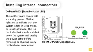 Installing internal connectors
Onboard LEDs (Standby Power LED)
The motherboard comes with
a standby power LED that
lights up to indicate that the
system is ON, in sleep mode,
or in soft-off mode. This is a
reminder that you should shut
down the system and unplug
the power cable before
removing or plugging in any
motherboard component.
 