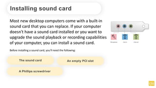 Installing sound card
Most new desktop computers come with a built-in
sound card that you can replace. If your computer
doesn't have a sound card installed or you want to
upgrade the sound playback or recording capabilities
of your computer, you can install a sound card.
Before installing a sound card, you'll need the following:
The sound card An empty PCI slot
A Phillips screwdriver
 