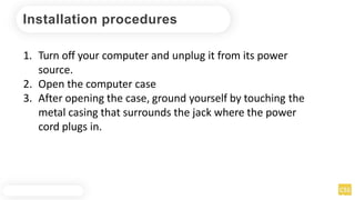 Installation procedures
1. Turn off your computer and unplug it from its power
source.
2. Open the computer case
3. After opening the case, ground yourself by touching the
metal casing that surrounds the jack where the power
cord plugs in.
 