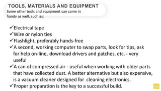 TOOLS, MATERIALS AND EQUIPMENT
Some other tools and equipment can come in
handy as well, such as:
Electrical tape
Wire or nylon ties
Flashlight, preferably hands-free
A second, working computer to swap parts, look for tips, ask
for help on-line, download drivers and patches, etc. - very
useful
A can of compressed air - useful when working with older parts
that have collected dust. A better alternative but also expensive,
is a vacuum cleaner designed for cleaning electronics.
Proper preparation is the key to a successful build.
 