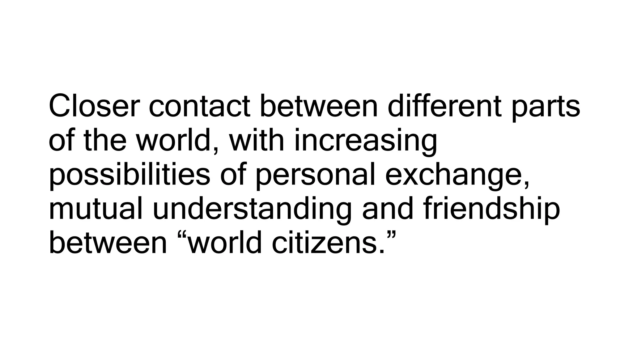 Closer contact between different parts
of the world, with increasing
possibilities of personal exchange,
mutual understanding and friendship
between “world citizens.”