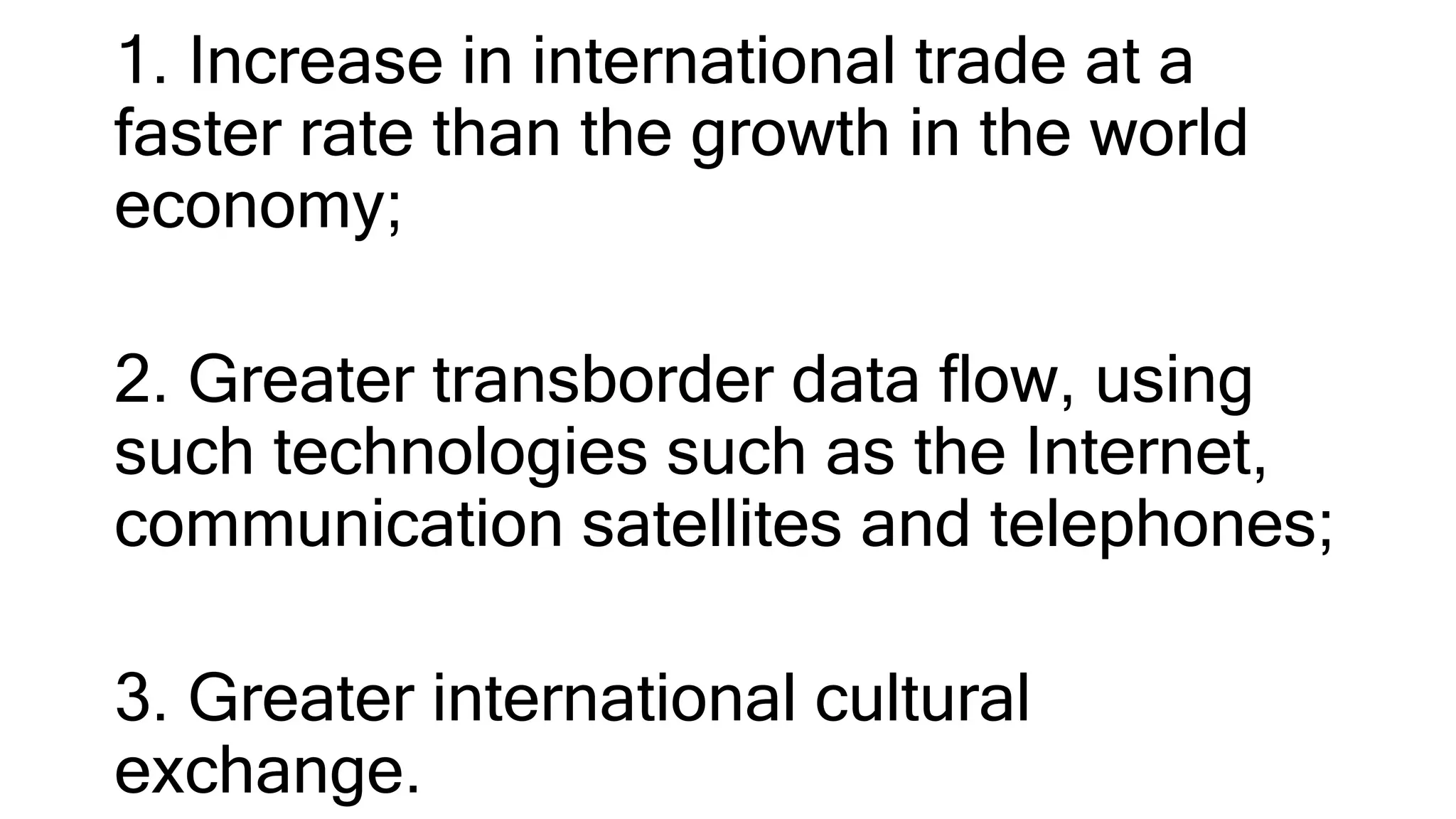 1. Increase in international trade at a
faster rate than the growth in the world
economy;
2. Greater transborder data flow, using
such technologies such as the Internet,
communication satellites and telephones;
3. Greater international cultural
exchange.