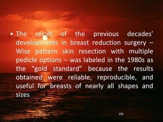 • The result of the previous decades’
developments in breast reduction surgery –
Wise pattern skin resection with multiple
pedicle options – was labeled in the 1980s as
the “gold standard” because the results
obtained were reliable, reproducible, and
useful for breasts of nearly all shapes and
sizes
108
 