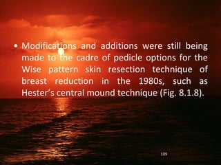 • Modifications and additions were still being
made to the cadre of pedicle options for the
Wise pattern skin resection technique of
breast reduction in the 1980s, such as
Hester’s central mound technique (Fig. 8.1.8).
109
 