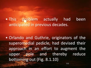 • This problem actually had been
anticipated in previous decades.
• Orlando and Guthrie, originators of the
superomedial pedicle, had devised their
approach in an effort to augment the
upper pole and thereby reduce
bottoming out (Fig. 8.1.10)
113
 
