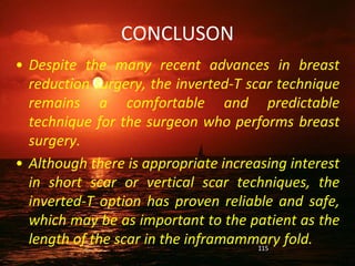 CONCLUSON
• Despite the many recent advances in breast
reduction surgery, the inverted-T scar technique
remains a comfortable and predictable
technique for the surgeon who performs breast
surgery.
• Although there is appropriate increasing interest
in short scar or vertical scar techniques, the
inverted-T option has proven reliable and safe,
which may be as important to the patient as the
length of the scar in the inframammary fold.
115
 