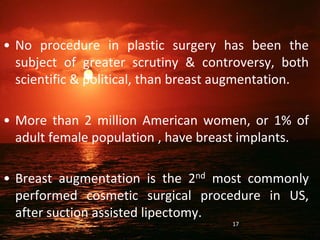 • No procedure in plastic surgery has been the
subject of greater scrutiny & controversy, both
scientific & political, than breast augmentation.
• More than 2 million American women, or 1% of
adult female population , have breast implants.
• Breast augmentation is the 2nd most commonly
performed cosmetic surgical procedure in US,
after suction assisted lipectomy.
17
 