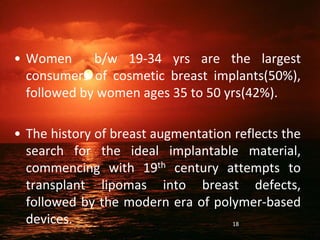 • Women b/w 19-34 yrs are the largest
consumers of cosmetic breast implants(50%),
followed by women ages 35 to 50 yrs(42%).
• The history of breast augmentation reflects the
search for the ideal implantable material,
commencing with 19th century attempts to
transplant lipomas into breast defects,
followed by the modern era of polymer-based
devices. 18
 