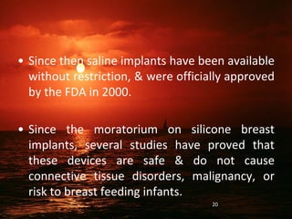 • Since then saline implants have been available
without restriction, & were officially approved
by the FDA in 2000.
• Since the moratorium on silicone breast
implants, several studies have proved that
these devices are safe & do not cause
connective tissue disorders, malignancy, or
risk to breast feeding infants.
20
 
