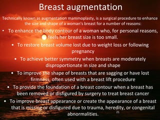 Breast augmentation
Technically known as augmentation mammoplasty, is a surgical procedure to enhance
the size and shape of a woman's breast for a number of reasons:
• To enhance the body contour of a woman who, for personal reasons,
feels her breast size is too small.
• To restore breast volume lost due to weight loss or following
pregnancy
• To achieve better symmetry when breasts are moderately
disproportionate in size and shape
• To improve the shape of breasts that are sagging or have lost
firmness, often used with a breast lift procedure
• To provide the foundation of a breast contour when a breast has
been removed or disfigured by surgery to treat breast cancer
• To improve breast appearance or create the appearance of a breast
that is missing or disfigured due to trauma, heredity, or congenital
abnormalities. 21
 