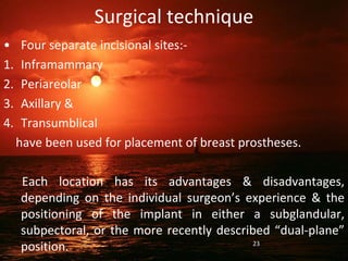 Surgical technique
• Four separate incisional sites:-
1. Inframammary
2. Periareolar
3. Axillary &
4. Transumblical
have been used for placement of breast prostheses.
Each location has its advantages & disadvantages,
depending on the individual surgeon’s experience & the
positioning of the implant in either a subglandular,
subpectoral, or the more recently described “dual-plane”
position. 23
 