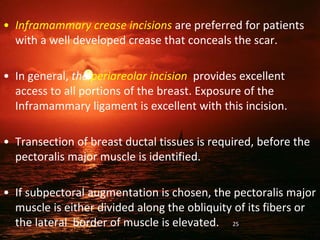 • Inframammary crease incisions are preferred for patients
with a well developed crease that conceals the scar.
• In general, the periareolar incision provides excellent
access to all portions of the breast. Exposure of the
Inframammary ligament is excellent with this incision.
• Transection of breast ductal tissues is required, before the
pectoralis major muscle is identified.
• If subpectoral augmentation is chosen, the pectoralis major
muscle is either divided along the obliquity of its fibers or
the lateral border of muscle is elevated. 25
 