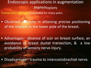 Endoscopic applications in augmentation
mammoplasty
Transaxillary approach is available for many years.
• Observed difficulty in attaining precise positioning
of the implant in the lower pole of the breast.
• Advantages:- absence of scar on breast surface, an
avoidance of breast ductal transection, & a low
probability of sensory nerve injury.
• Disadvantage:- trauma to intercostobrachial nerve.
27
 