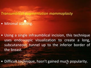Transumblical augmentation mammoplasty
• Minimal scarring.
• Using a single infraumblical incision, this technique
uses endoscopic visualization to create a long,
subcutaneous tunnel up to the inferior border of
the breast.
• Difficult technique, hasn’t gained much popularity.
30
 