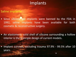 Implants
Saline implants
• Since silicone gel implants were banned by the FDA in
1992, saline implants have been available for both
cosmetic & reconstructive surgery.
• An elastomeric solid shell of silicone surrounding a hollow
interior is the principle design of current models.
• Implant survival, excluding trauma 97.9% - 99.5% after 10
years.
38
 