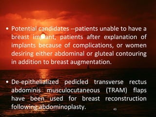 • Potential candidates --patients unable to have a
breast implant, patients after explanation of
implants because of complications, or women
desiring either abdominal or gluteal contouring
in addition to breast augmentation.
• De-epithelialized pedicled transverse rectus
abdominis musculocutaneous (TRAM) flaps
have been used for breast reconstruction
following abdominoplasty. 43
 