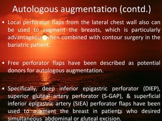 Autologous augmentation (contd.)
• Local perforator flaps from the lateral chest wall also can
be used to augment the breasts, which is particularly
advantageous when combined with contour surgery in the
bariatric patient.
• Free perforator flaps have been described as potential
donors for autologous augmentation.
• Specifically, deep inferior epigastric perforator (DIEP),
superior gluteal artery perforator (S-GAP), & superficial
inferior epigastric artery (SIEA) perforator flaps have been
used to augment the breast in patients who desired
simultaneous abdominal or gluteal excision.
44
 