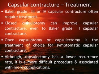 Capsular contracture – Treatment
• Baker grade III or IV capsular contracture often
require treatment.
• Closed capsulotomy can improve capsular
contracture, even to Baker grade I capsular
contracture.
• Open capsulotomy or capsulectomy is the
treatment of choice for symptomatic capsular
contracture.
• Although, capsulectomy has a lower recurrence
rate, it is a more difficult procedure & associated
with more complications. 56
 