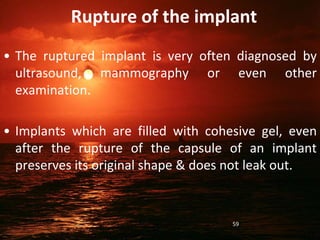 Rupture of the implant
• The ruptured implant is very often diagnosed by
ultrasound, mammography or even other
examination.
• Implants which are filled with cohesive gel, even
after the rupture of the capsule of an implant
preserves its original shape & does not leak out.
59
 