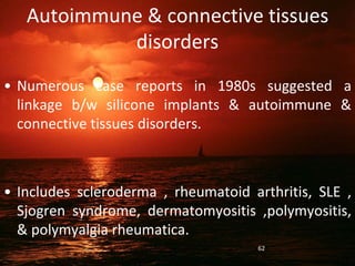 Autoimmune & connective tissues
disorders
• Numerous case reports in 1980s suggested a
linkage b/w silicone implants & autoimmune &
connective tissues disorders.
• Includes scleroderma , rheumatoid arthritis, SLE ,
Sjogren syndrome, dermatomyositis ,polymyositis,
& polymyalgia rheumatica.
62
 