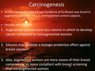 Carcinogenesis
• Studies concluded that a lower incidence of Ca.Breast was found in
augmented patients than in nonimplanted control subjects.
• Possible explanations :-
1. Augmented women have less volume in which to develop
cancer compared to nonaugmented women.
2. Silicone may mediate a biologic protective effect against
breast cancer.
3. Also, augmented women are more aware of their breast
composition or more compliant with breast screening
than nonaugmented women
64
 