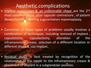 Aesthetic complications
• Implant malposition & an unfavorable shape are the 2nd
most common cause, after capsular contracture , of patient
dissatisfaction following augmentation mammoplasty.
• Correction of these types of problems usually involves a
combination of techniques, including removal of implant ,
capsulotomy, capsulectomy, alteration of the
inframammary crease, selection of a different location or
different shape & size implant.
• Residual ptosis is best treated by recognition of the
relationship of the nipple to the inframammary crease &
placement of implant in a subglandular position.
66
 