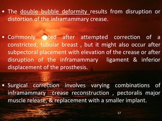 • The double bubble deformity results from disruption or
distortion of the inframammary crease.
• Commonly noted after attempted correction of a
constricted, tubular breast , but it might also occur after
subpectoral placement with elevation of the crease or after
disruption of the inframammary ligament & inferior
displacement of the prosthesis.
• Surgical correction involves varying combinations of
inframammary crease reconstruction , pectoralis major
muscle release, & replacement with a smaller implant.
67
 