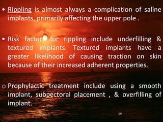 • Rippling is almost always a complication of saline
implants, primarily affecting the upper pole .
• Risk factors for rippling include underfilling &
textured implants. Textured implants have a
greater likelihood of causing traction on skin
because of their increased adherent properties.
o Prophylactic treatment include using a smooth
implant, subpectoral placement , & overfilling of
implant.
69
 