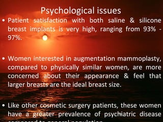 Psychological issues
• Patient satisfaction with both saline & silicone
breast implants is very high, ranging from 93% -
97%.
• Women interested in augmentation mammoplasty,
compared to physically similar women, are more
concerned about their appearance & feel that
larger breasts are the ideal breast size.
• Like other cosmetic surgery patients, these women
have a greater prevalence of psychiatric disease
71
 