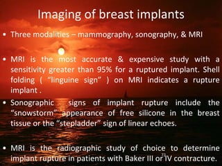 Imaging of breast implants
• Three modalities – mammography, sonography, & MRI
• MRI is the most accurate & expensive study with a
sensitivity greater than 95% for a ruptured implant. Shell
folding ( “linguine sign” ) on MRI indicates a rupture
implant .
• Sonographic signs of implant rupture include the
“snowstorm” appearance of free silicone in the breast
tissue or the “stepladder” sign of linear echoes.
• MRI is the radiographic study of choice to determine
implant rupture in patients with Baker III or IV contracture.
72
 