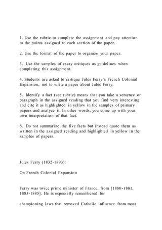 1. Use the rubric to complete the assignment and pay attention
to the points assigned to each section of the paper.
2. Use the format of the paper to organize your paper.
3. Use the samples of essay critiques as guidelines when
completing this assignment.
4. Students are asked to critique Jules Ferry’s French Colonial
Expansion, not to write a paper about Jules Ferry.
5. Identify a fact (see rubric) means that you take a sentence or
paragraph in the assigned reading that you find very interesting
and cite it as highlighted in yellow in the samples of primary
papers and analyze it. In other words, you come up with your
own interpretation of that fact.
6. Do not summarize the five facts but instead quote them as
written in the assigned reading and highlighted in yellow in the
samples of papers.
Jules Ferry (1832-1893):
On French Colonial Expansion
Ferry was twice prime minister of France, from [1880-1881,
1883-1885]. He is especially remembered for
championing laws that removed Catholic influence from most
 