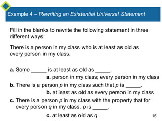 15
Example 4 – Rewriting an Existential Universal Statement
Fill in the blanks to rewrite the following statement in three
different ways:
There is a person in my class who is at least as old as
every person in my class.
a. Some _____ is at least as old as _____.
b. There is a person p in my class such that p is _____.
c. There is a person p in my class with the property that for
every person q in my class, p is _____.
a. person in my class; every person in my class
b. at least as old as every person in my class
c. at least as old as q
 