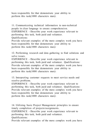 been responsible for that demonstrate your ability to
perform this task(1000 characters max):
11. Communicating technical information to non-technical
people in clear language to ensure comprehension.
EXPERIENCE - Describe your work experience relevant to
performing this task, both paid and volunteer.
Qualifications:
Provide relevant examples of the more complex work you have
been responsible for that demonstrate your ability to
perform this task(1000 characters max):
12. Performing research and data gathering to find solutions and
solve issues.
EXPERIENCE - Describe your work experience relevant to
performing this task, both paid and volunteer. Qualifications:
Provide relevant examples of the more complex work you have
been responsible for that demonstrate your ability to
perform this task(1000 characters max):
13. Interpreting customer requests to meet service needs and
resolve problems.
EXPERIENCE - Describe your work experience relevant to
performing this task, both paid and volunteer. Qualifications:
Provide relevant examples of the more complex work you have
been responsible for that demonstrate your ability to
perform this task(1000 characters max):
14. Utilizing basic Project Management principles to ensure
timely completion of projects/assignments.
EXPERIENCE - Describe your work experience relevant to
performing this task, both paid and volunteer.
Qualifications:
Provide relevant examples of the more complex work you have
 