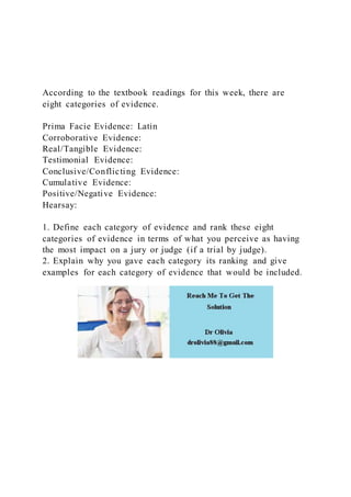 According to the textbook readings for this week, there are
eight categories of evidence.
Prima Facie Evidence: Latin
Corroborative Evidence:
Real/Tangible Evidence:
Testimonial Evidence:
Conclusive/Conflicting Evidence:
Cumulative Evidence:
Positive/Negative Evidence:
Hearsay:
1. Define each category of evidence and rank these eight
categories of evidence in terms of what you perceive as having
the most impact on a jury or judge (if a trial by judge).
2. Explain why you gave each category its ranking and give
examples for each category of evidence that would be included.
 