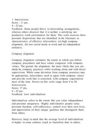 1. Introversion
Score : 11 pts.
4 - 22 pts.
Feedback: Some people thrive in teleworking arrangements,
whereas others discover that it is neither a satisfying nor
productive work environment for them. This scale assesses three
personal dispositions that are identified in the literature as
characteristics of effective teleworkers: (a) high company
alignment, (b) low social needs at work and (c) independent
initiative.
Company alignment
Company alignment estimates the extent to which you follow
company procedures and have values congruent with company
values. The greater the alignment, the more likely that you can
abide by company practices while working alone and with direct
supervision. While some deviation from company practices may
be appropriate, teleworkers need to agree with company values
and provide work that is consistent with company expectations
most of the time. Scores on this scale range from 4 to 20.
Extroversion
Score: 17 pts.
4 - 22 pts.
Feedback: Low individualism
Individualism refers to the extent that you value independence
and personal uniqueness. Highly individualist people value
personal freedom, self-sufficiency, control over their own lives,
and appreciation of their unique qualities that distinguish them
from others.
However, keep in mind that the average level of individualism
is higher in some cultures (such as Australia) than in others.
 