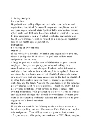 1. Policy Analysis
Introduction
Organizational policy alignment and adherence to laws and
regulations is critical for overall corporate compliance and to
decrease organizational risks (patient falls, medication errors,
cyber hacks and PHI data breaches, infection control, et cetera).
In this assignment, you will select, evaluate, and update one
health care provider’s policy related to a significant regulatory
risk to the health care organization.
Instructions
Select one of two options:
Option A
If you work for a hospital or health care organization you may
select a policy that is of interest to you then follow these
assignment instructions:
· Imagine you are a health care administrator at your current
employer. Analyze the policy you selected, taking into
consideration any recent changes. Evaluate what information
and where that information would need to be updated. Propose
revisions that are based on current identified standards and/or
new guidelines that you have researched in the text or identified
in other high-quality sources (that is, journals, government
websites, and the like). Analyze the significance of the selected
policy updates as it relates to potential litigation. (Why did the
policy need updating? What threats do these changes help
avoid?) Summarize your perspective on the revisions as well as
any additional changes that should be considered. Present your
work as an executive summary suitable for distribution to your
organization’s board members.
Option B
If you do not work in the industry or do not have access to a
health care policy, use the Hahnemann Falls Policy to complete
this assignment. Then follow these assignment instructions:
· As you can see, this policy was written in 2012. Now, imagine
 