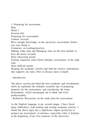 1. Preparing for assessment.
Date
Week 3
Session title
Preparing for assessments
Content covered
Have enough knowledge on the university assessments before
you start doing it.
Comments on readings/practice.
Making study plan and Managing time are the best method to
have the peace of mind.
Most interesting points
Feeling organised when finish multiple assessments in the right
time.
Most difficult points
Reading the academic articles and find the relative information
that supports my topic, How to discuss more in depth.
· Introduction
The above session provided the best academic and coordination
skills by explained the multiple essential tips of preparing
properly for the assessments and considering the times
determinant, which encouraged me to think and write
professionally.
· Reflection Discussion on the study plan for assessments
As the English language is my second tongue, I have faced
many difficulties with reading and writing academic articles. I
found the above topic has a significant impact positively to
prepare my assessments in advance, especially when it displays
at the beginning of my first semester in the university.
 