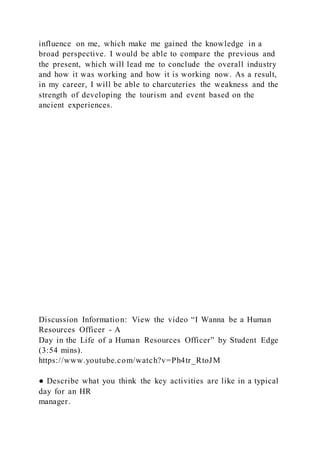 influence on me, which make me gained the knowledge in a
broad perspective. I would be able to compare the previous and
the present, which will lead me to conclude the overall industry
and how it was working and how it is working now. As a result,
in my career, I will be able to charcuteries the weakness and the
strength of developing the tourism and event based on the
ancient experiences.
Discussion Information: View the video “I Wanna be a Human
Resources Officer - A
Day in the Life of a Human Resources Officer” by Student Edge
(3:54 mins).
https://www.youtube.com/watch?v=Ph4tr_RtoJM
● Describe what you think the key activities are like in a typical
day for an HR
manager.
 