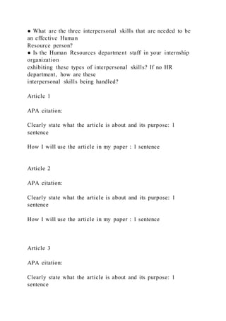 ● What are the three interpersonal skills that are needed to be
an effective Human
Resource person?
● Is the Human Resources department staff in your internship
organization
exhibiting these types of interpersonal skills? If no HR
department, how are these
interpersonal skills being handled?
Article 1
APA citation:
Clearly state what the article is about and its purpose: 1
sentence
How I will use the article in my paper : 1 sentence
Article 2
APA citation:
Clearly state what the article is about and its purpose: 1
sentence
How I will use the article in my paper : 1 sentence
Article 3
APA citation:
Clearly state what the article is about and its purpose: 1
sentence
 