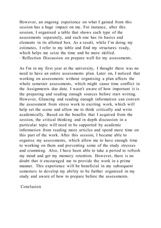 However, an ongoing experience on what I gained from this
session has a huge impact on me. For instance, after this
session, I organised a table that shows each type of the
assessments separately, and each one has its basics and
elements in its allotted box. As a result, while I’m doing my
estimates, I refer to my table and find my structures ready,
which helps me seize the time and be more skilled.
· Reflection Discussion on prepare well for my assessments.
As I'm in my first year at the university, I thought there was no
need to have an entire assessments plan. Later on, I noticed that
working on assessments without organising a plan affects the
whole semester assessments, which might cause time conflict in
the Assignments due date. I wasn't aware of how important it is
the preparing and reading enough sources before start writing.
However, Glancing and reading enough information can convert
the assessment from stress work to exciting work, which will
help set the scene and allow me to think critically and write
academically. Based on the benefits that I acquired from the
session, the critical thinking and in depth discussion in a
particular topic will need to be supported by academic
information from reading more articles and spend more time on
this part of the work. After this session, I became able to
organise my assessments, which allow me to have enough time
to working on them and preventing some of the study stresses
and cramming. Also, I have been able to take a period to refresh
my mind and get my memory retention. However, there is no
doubt that it encouraged me to provide the work in a prime
manner. This experience will be beneficial in my subsequent
semesters to develop my ability to be further organised in my
study and aware of how to prepare before the assessments.
Conclusion
 