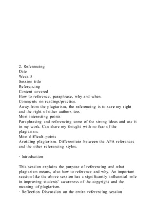 2. Referencing
Date
Week 5
Session title
Referencing
Content covered
How to reference, paraphrase, why and when.
Comments on readings/practice.
Away from the plagiarism, the referencing is to save my right
and the right of other authors too.
Most interesting points
Paraphrasing and referencing some of the strong ideas and use it
in my work. Can share my thought with no fear of the
plagiarism.
Most difficult points
Avoiding plagiarism. Differentiate between the APA references
and the other referencing styles.
· Introduction
This session explains the purpose of referencing and what
plagiarism means, also how to reference and why. An important
session like the above session has a significantly influential role
in improving students' awareness of the copyright and the
meaning of plagiarism.
· Reflection Discussion on the entire referencing session
 