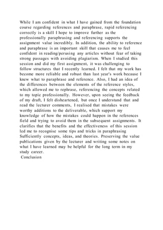 While I am confident in what I have gained from the foundation
course regarding references and paraphrase, rapid referencing
correctly is a skill I hope to improve further as the
professionally paraphrasing and referencing supports the
assignment value incredibly. In addition, the ability to reference
and paraphrase is an important skill that causes me to feel
confident in reading/perusing any articles without fear of taking
strong passages with avoiding plagiarism. When I studied this
session and did my first assignment, it was challenging to
follow structures that I recently learned. I felt that my work has
become more reliable and robust than last year's work because I
knew what to paraphrase and reference. Also, I had an idea of
the differences between the elements of the reference styles,
which allowed me to rephrase, referencing the concepts related
to my topic professionally. However, upon seeing the feedback
of my draft, I felt disheartened, but once I understand that and
read the lecturer comments, I realised that mistakes were
worthy additions to the deliverable, which support my
knowledge of how the mistakes could happen in the references
field and trying to avoid them in the subsequent assignments. It
clarifies that the benefits and the effectiveness of this session
led me to recognise some tips and tricks in paraphrasing
Sufficiently concepts, ideas, and theories. Preserving the value
publications given by the lecturer and writing some notes on
what I have learned may be helpful for the long term in my
study career.
Conclusion
 