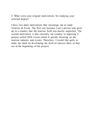2. What were your original motivations for studying your
selected degree?
I have two main motivations that encourage me to study
Tourism & Event. The first one because I am a person who grow
up in a country that the tourism field was mostly neglected. The
second motivation is that currentl y my country is imposing a
project called 2030 vision which Is greatly focusing on the
tourism industry and events. Therefore, I would like gaily to
make my mark on developing my field of interest there as they
are in the beginning of the project.
 
