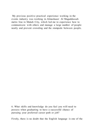 My previous positive practical experience working in the
events industry was working in Almashaaer Al Mugaddassah
metro line in Makah City, which led me to experience how to
communicate with others and manage a large number of people
neatly and prevent crowding and the stampede between people.
6. What skills and knowledge do you feel you will need to
possess when graduating to have a successful chance of
pursuing your preferred career path or job?
Firstly, there is no doubt that the English language is one of the
 